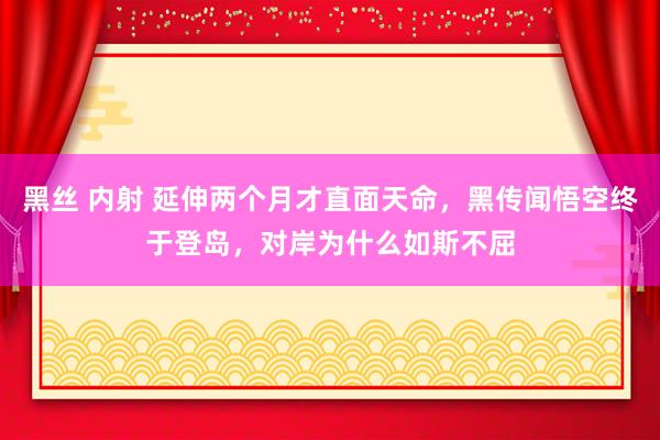 黑丝 内射 延伸两个月才直面天命，黑传闻悟空终于登岛，对岸为什么如斯不屈