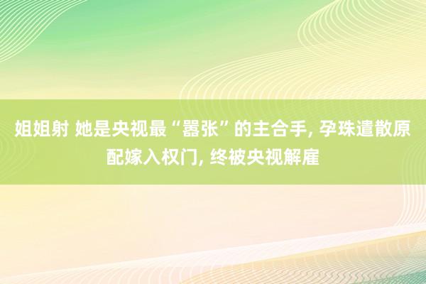 姐姐射 她是央视最“嚣张”的主合手， 孕珠遣散原配嫁入权门， 终被央视解雇