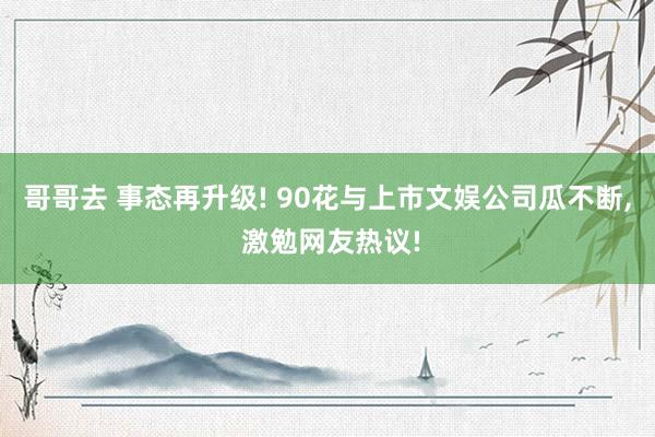 哥哥去 事态再升级! 90花与上市文娱公司瓜不断， 激勉网友热议!