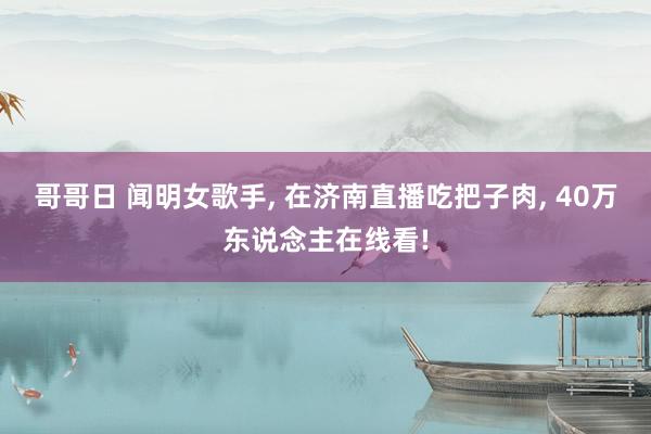 哥哥日 闻明女歌手， 在济南直播吃把子肉， 40万东说念主在线看!