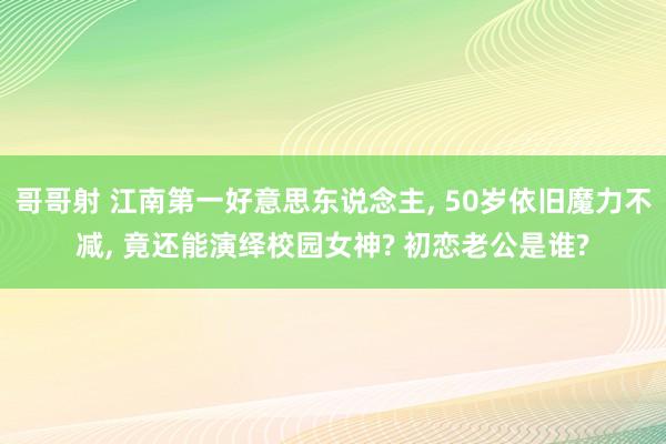 哥哥射 江南第一好意思东说念主， 50岁依旧魔力不减， 竟还能演绎校园女神? 初恋老公是谁?