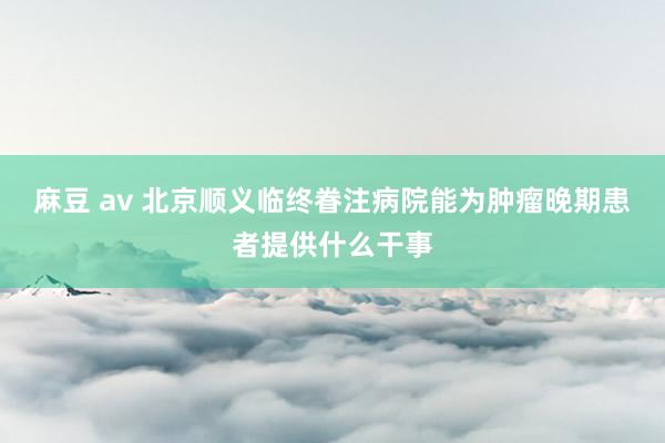 麻豆 av 北京顺义临终眷注病院能为肿瘤晚期患者提供什么干事