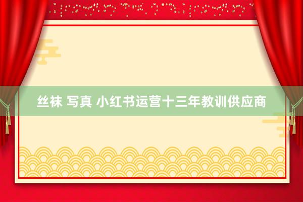 丝袜 写真 小红书运营十三年教训供应商