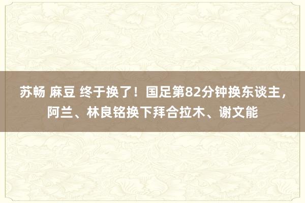 苏畅 麻豆 终于换了！国足第82分钟换东谈主，阿兰、林良铭换下拜合拉木、谢文能