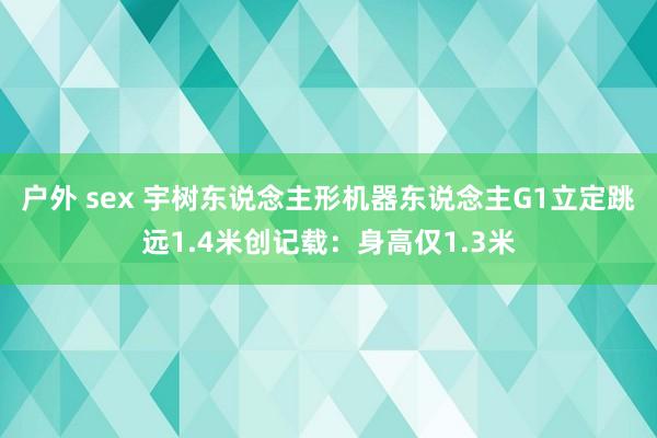 户外 sex 宇树东说念主形机器东说念主G1立定跳远1.4米创记载：身高仅1.3米