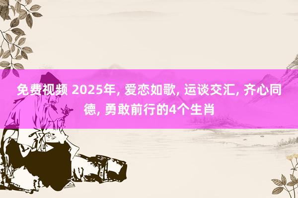 免费视频 2025年， 爱恋如歌， 运谈交汇， 齐心同德， 勇敢前行的4个生肖