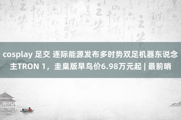 cosplay 足交 逐际能源发布多时势双足机器东说念主TRON 1，圭臬版早鸟价6.98万元起 | 最前哨