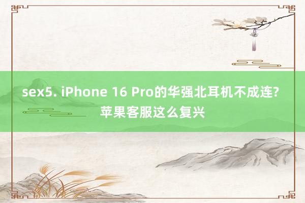 sex5. iPhone 16 Pro的华强北耳机不成连? 苹果客服这么复兴