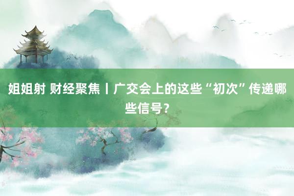 姐姐射 财经聚焦丨广交会上的这些“初次”传递哪些信号？