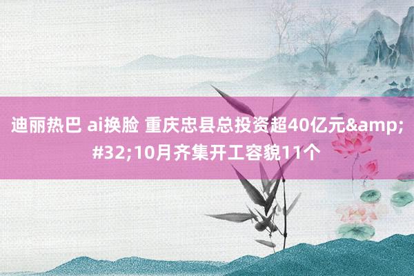 迪丽热巴 ai换脸 重庆忠县总投资超40亿元&#32;10月齐集开工容貌11个