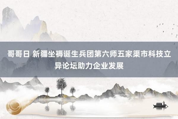 哥哥日 新疆坐褥诞生兵团第六师五家渠市科技立异论坛助力企业发展