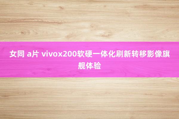 女同 a片 vivox200软硬一体化刷新转移影像旗舰体验