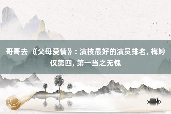 哥哥去 《父母爱情》: 演技最好的演员排名， 梅婷仅第四， 第一当之无愧