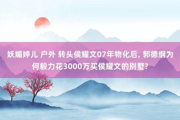 妖媚婷儿 户外 转头侯耀文07年物化后， 郭德纲为何毅力花3000万买侯耀文的别墅?