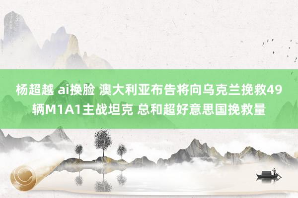 杨超越 ai换脸 澳大利亚布告将向乌克兰挽救49辆M1A1主战坦克 总和超好意思国挽救量