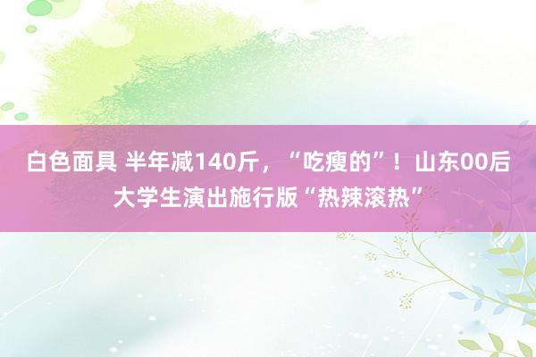 白色面具 半年减140斤，“吃瘦的”！山东00后大学生演出施行版“热辣滚热”