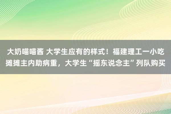 大奶喵喵酱 大学生应有的样式！福建理工一小吃摊摊主内助病重，大学生“摇东说念主”列队购买