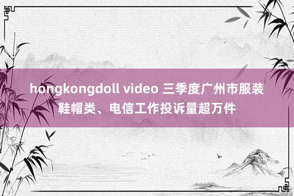 hongkongdoll video 三季度广州市服装鞋帽类、电信工作投诉量超万件