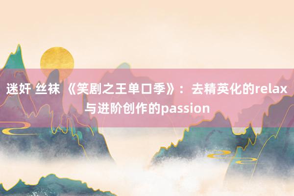 迷奸 丝袜 《笑剧之王单口季》：去精英化的relax与进阶创作的passion