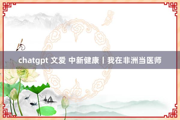 chatgpt 文爱 中新健康丨我在非洲当医师