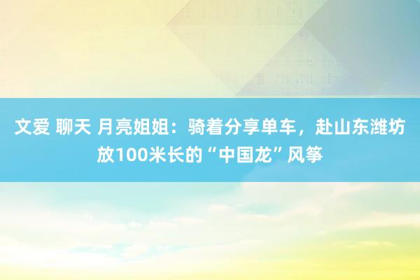 文爱 聊天 月亮姐姐：骑着分享单车，赴山东潍坊放100米长的“中国龙”风筝