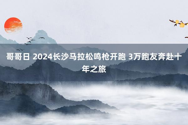 哥哥日 2024长沙马拉松鸣枪开跑 3万跑友奔赴十年之旅