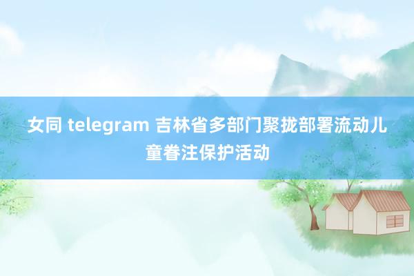 女同 telegram 吉林省多部门聚拢部署流动儿童眷注保护活动