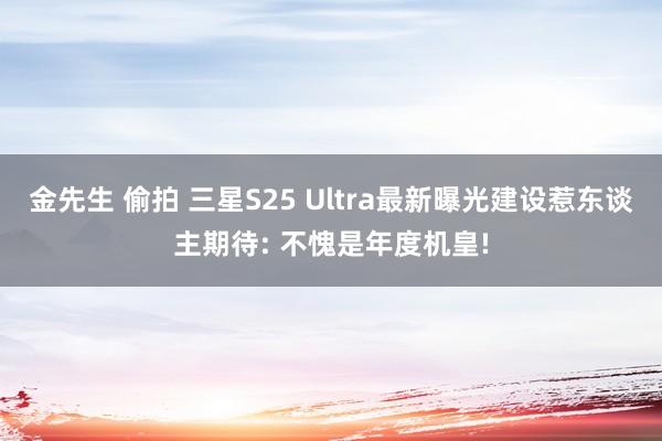 金先生 偷拍 三星S25 Ultra最新曝光建设惹东谈主期待: 不愧是年度机皇!