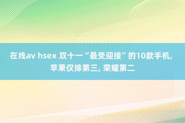 在线av hsex 双十一“最受迎接”的10款手机， 苹果仅排第三， 荣耀第二