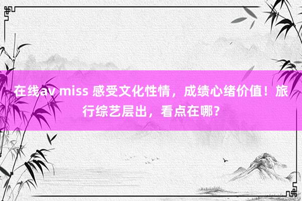 在线av miss 感受文化性情，成绩心绪价值！旅行综艺层出，看点在哪？