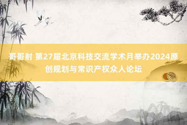 哥哥射 第27届北京科技交流学术月举办2024原创规划与常识产权众人论坛