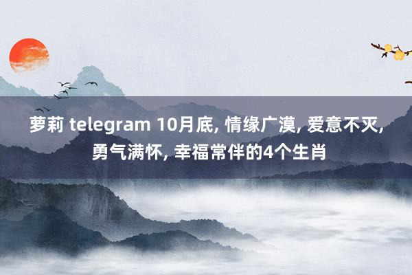 萝莉 telegram 10月底， 情缘广漠， 爱意不灭， 勇气满怀， 幸福常伴的4个生肖