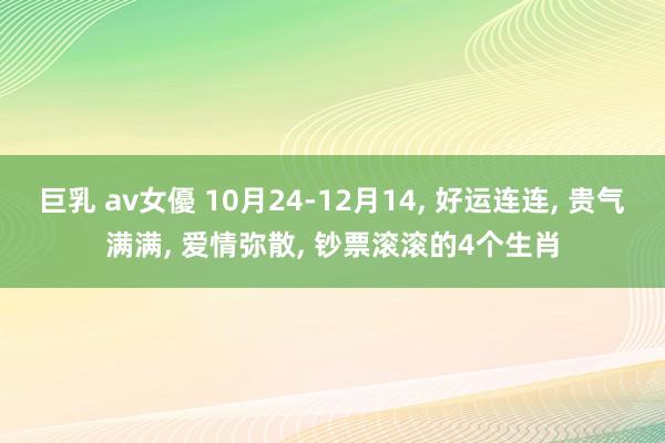 巨乳 av女優 10月24-12月14， 好运连连， 贵气满满， 爱情弥散， 钞票滚滚的4个生肖