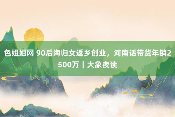 色姐姐网 90后海归女返乡创业，河南话带货年销2500万｜大象夜读