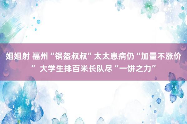 姐姐射 福州“锅盔叔叔”太太患病仍“加量不涨价” 大学生排百米长队尽“一饼之力”