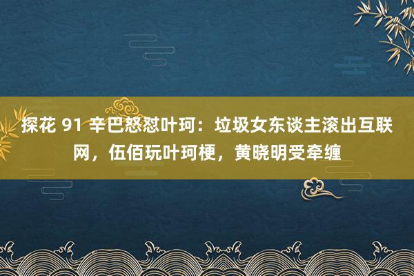 探花 91 辛巴怒怼叶珂：垃圾女东谈主滚出互联网，伍佰玩叶珂梗，黄晓明受牵缠