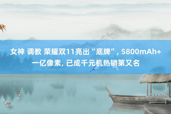 女神 调教 荣耀双11亮出“底牌”， 5800mAh+一亿像素， 已成千元机热销第又名