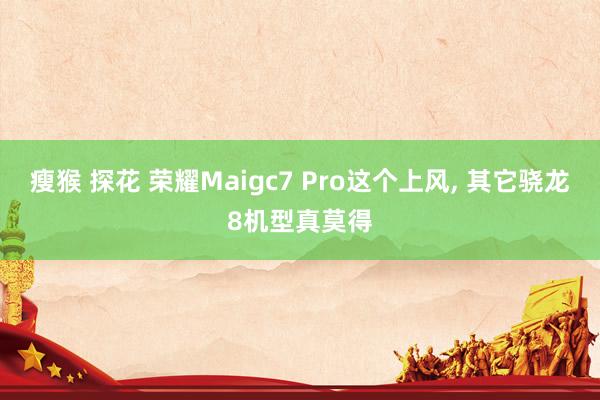 瘦猴 探花 荣耀Maigc7 Pro这个上风， 其它骁龙8机型真莫得