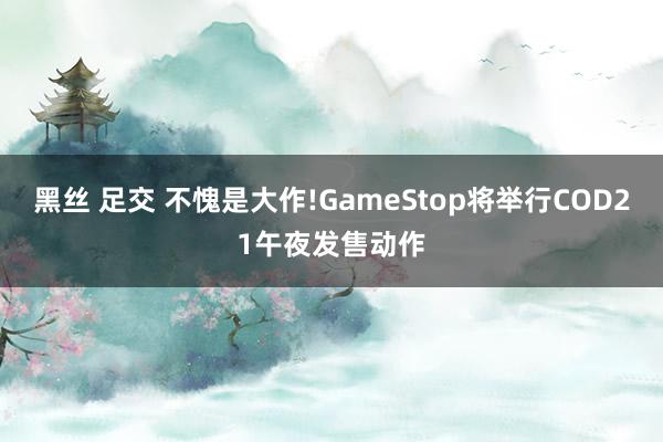 黑丝 足交 不愧是大作!GameStop将举行COD21午夜发售动作