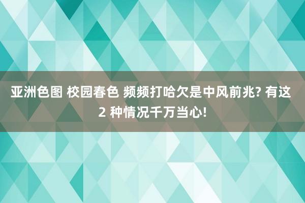 亚洲色图 校园春色 频频打哈欠是中风前兆? 有这 2 种情况千万当心!