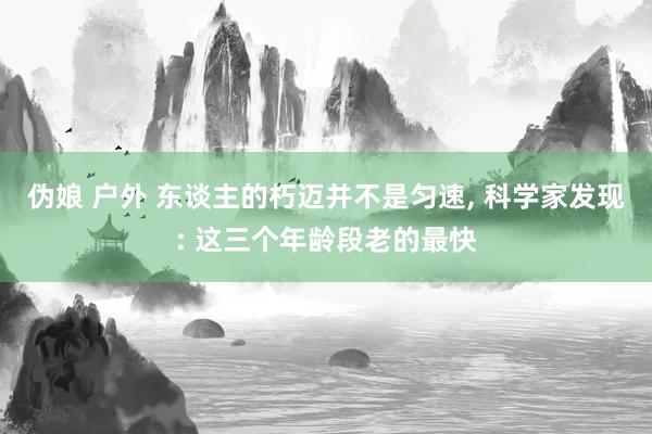 伪娘 户外 东谈主的朽迈并不是匀速， 科学家发现: 这三个年龄段老的最快