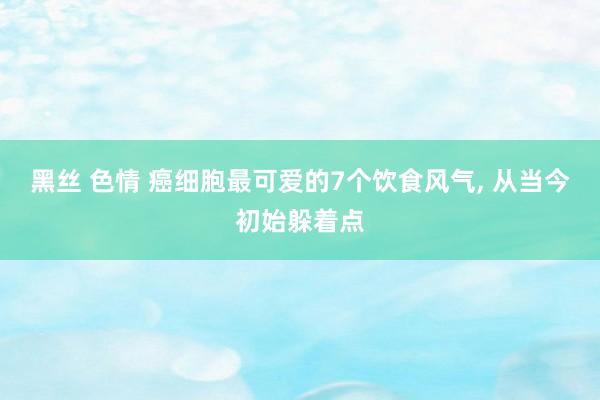 黑丝 色情 癌细胞最可爱的7个饮食风气， 从当今初始躲着点