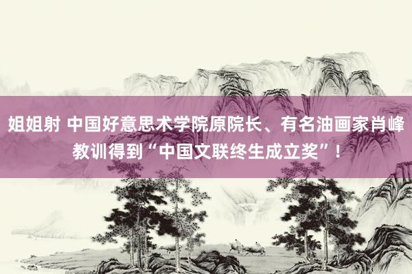 姐姐射 中国好意思术学院原院长、有名油画家肖峰教训得到“中国文联终生成立奖”！