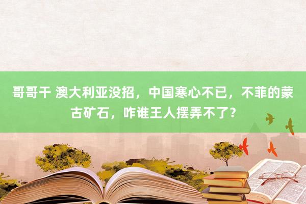 哥哥干 澳大利亚没招，中国寒心不已，不菲的蒙古矿石，咋谁王人摆弄不了？