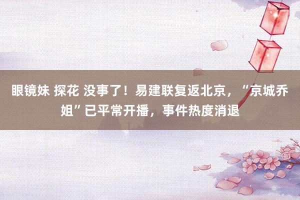 眼镜妹 探花 没事了！易建联复返北京，“京城乔姐”已平常开播，事件热度消退