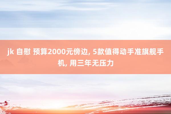 jk 自慰 预算2000元傍边， 5款值得动手准旗舰手机， 用三年无压力