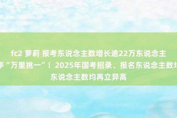 fc2 萝莉 报考东说念主数增长逾22万东说念主，热点岗亭“万里挑一”！2025年国考招录、报名东说念主数均再立异高