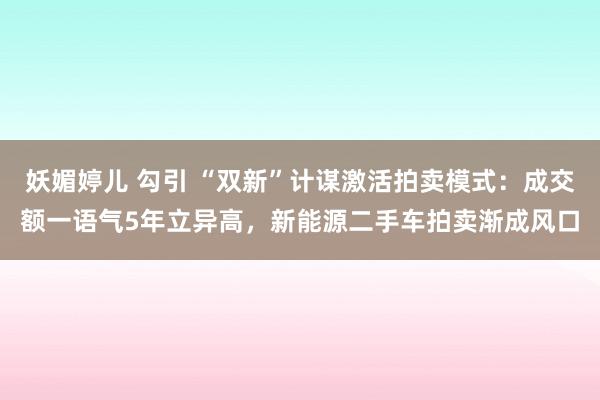 妖媚婷儿 勾引 “双新”计谋激活拍卖模式：成交额一语气5年立异高，新能源二手车拍卖渐成风口