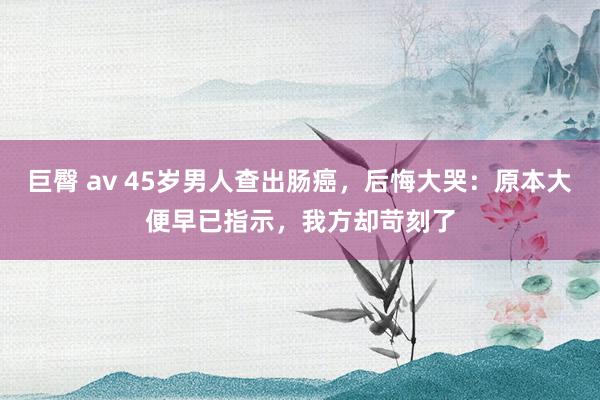 巨臀 av 45岁男人查出肠癌，后悔大哭：原本大便早已指示，我方却苛刻了