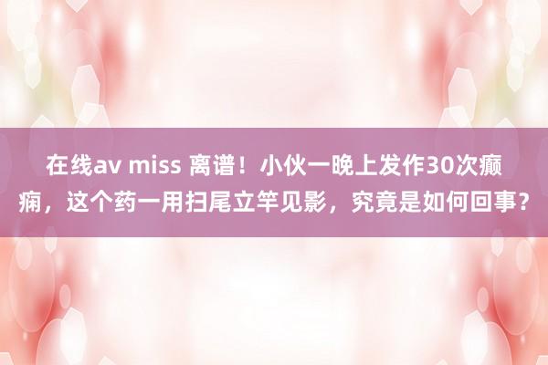 在线av miss 离谱！小伙一晚上发作30次癫痫，这个药一用扫尾立竿见影，究竟是如何回事？